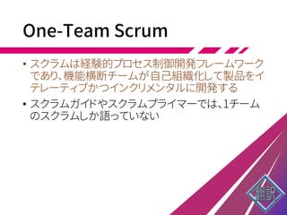 One-Team Scrum
• スクラムは経験的プロセス制御開発フレームワーク
であり、機能横断チームが自己組織化して製品をイ
テレーティブかつインクリメンタルに開発する
• スクラムガイドやスクラムプライマーでは、1チーム
のスクラムしか語っていない
 