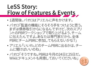 前回までのあらすじ(ストーリー部分)
• デイブ、デヴィたちは全5チームある開発部隊でトレーディン
グ関連のシステムを開発している
• 2週間スプリントの初日はスプリントプランニングで、USAの
監査関連機能がホットなテーマ
• チームをまたいで関係するストーリーについては、関わるチー
ムが集まってデザインワークショップをする
• 全体レトロは、次のスプリントの始め(プランニングの後)
• リファインメントは、チームごとやチーム合同で、ビジネス側
専門家(専門分野のプロダクトマネージャ)も参加
• スプリントレビューはバザールスタイルで、最後にステークホ
ルダーがフィードバックする
• チームごとのレトロスペクティブでスプリント終了
 