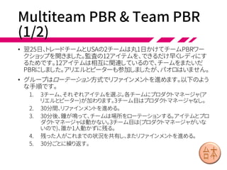 Overall PBR (1/3)
• 24日、アリエルは全体PBRワークショップに参加しま
いした。パオロ、プロダクトマネージャのピーター、そ
れに5チームから代表が2名ずつ参加しています。
• パオロ「では始めます。USAの監査とデリバティブに
ついてやることがたくさんあります。会計年度の監査
に間に合わせるため、これから3スプリントでリリース
したいな。リファインメントと見積もり次第だけれど、
3チームくらいが掛かり切りになるかもしれないと
思ってます」
• アリエル「じゃあ私から説明するわ。みんな、ホワイ
トボードの周りにあつまってくれる」
 