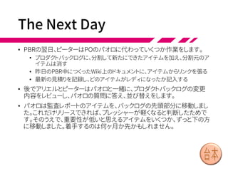 Overall PBR (3/3)
• 参加者は全体で、16枚のカードをすべて見積もりました。バッ
クログ上の見積り済みアイテムと比較して、相対ポイントで
見積もりを出しました。
• 16枚中8枚は、1チームがスプリントの3分の1で完成できるサ
イズでした。これがグループで決めたガイドラインでは最大
の大きさです。それ以上のものは、さらに次回のPBRワーク
ショップで分割する必要があります。
• パオロ「16枚あるけれど、優先度の低いものは今は外してお
きます。あとは、できるだけ早く完成したいな。この優先度が
高いアイテムをレディにできるよう、集中してください」
• PBRの最後に、チーム代表は相談して、5チームのうち3チー
ムが監査を担当することにしました。2チームはUSA債券の
経験があります。またトレードチームは今後ヨーロッパでの監
査を担当する予定でした。
 