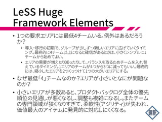 LeSS Huge:
Requirement Areas
• だがLeSS Hugeフレームワークでは、8チームより大きい場
合、職能やアーキテクチャでは分割しない。分割は顧客の関
心事の主要なエリアでおこなう。これを要求エリアと呼ぶ。
LeSSの原則である顧客中心を反映した分割だ。
 