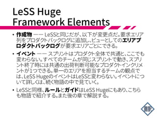 LeSS Huge:
Requirement Areas
• たとえば、証券取引のプロダクトを考えよう(証券のトレードや
管理をする)。顧客の要求の主要なエリア――要求エリア
――は、以下のようになる。
• トレードの処理(取引の開始から完了まで)
• 資産のサービス(株式分割、配当など)
• 新興市場への対応(ブラジルなど)
 
