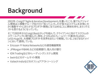 LeSS
• ラージスケールスクラム(LeSS)はスクラムを複数
チームで1つのプロダクトを開発する状況に当ては
めたもの。なぜLeSS？1チームのスクラムと同じよう
に……
• 大規模なグループにおいて、LeSSは必須要素と経
験的プロセス制御とのあいだのいいバランスを取れ
る
• また1チームスクラムと同様、LeSSは (1)軽量 (2)理
解がシンプル (3)修得は難しい―本質的複雑さが
原因。
 