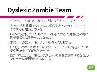 Dyslexic Zombie Team
• ゾンビチームはLeSS導入に抵抗し続けたチームだった
• 非常に経験豊富でシステムを熟知したベテランで、アーキ
テクチャも知悉している
• LeSSに反対していたものの、いざ導入すると、難易度の高い
開発をこなせるチームになった
• 他のチームにアーキテクチャを教えたりもする
• トム(元PowerPointアーキテクチャチーム)は、現在のアーキ
テクチャ仲間(CoP)のリーダー
• ロブ「アリエルと一緒にシステムへの影響を調査するなら、ゾ
ンビチームが最適じゃないかな」
要約
 