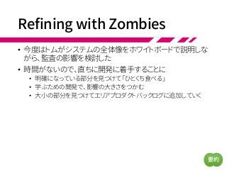 Refining with Zombies
• 今度はトムがシステムの全体像をホワイトボードで説明しな
がら、監査の影響を検討した
• 時間がないので、直ちに開発に着手することに
• 明確になっている部分を見つけて「ひとくち食べる」
• 学ぶための開発で、影響の大きさをつかむ
• 大小の部分を見つけてエリアプロダクトバックログに追加していく
要約
 