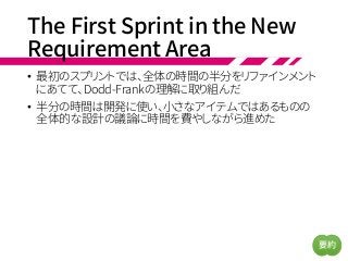 The First Sprint in the New
Requirement Area
• 最初のスプリントでは、全体の時間の半分をリファインメント
にあてて、Dodd-Frankの理解に取り組んだ
• 半分の時間は開発に使い、小さなアイテムではあるものの
全体的な設計の議論に時間を費やしながら進めた
要約
 