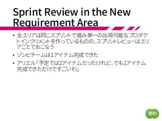 Sprint Review in the New
Requirement Area
• 全エリアは同じスプリントで進み単一の出荷可能なプロダク
トインクリメントを作っているものの、スプリントレビューはエリ
アごとでおこなう
• ゾンビチームは1アイテム完成できた
• アリエル「予定では2アイテムだったけれど、でも1アイテム
完成できただけですごいわ」
要約
 