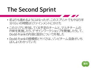 The Second Sprint
• 前よりも進めるようにはなったが、このスプリントでもやはり半
分くらいの時間はリファインメントにかけた
• このエリアに参加してくる予定のチームと、マルチチームの
PBRを実施したり、デザインワークショップを開催したりして、
Dodd-Frankの内容と設計について共有した
• Dodd-Frankの規模感とヤバさは、ゾンビチーム自身がいち
ばんよくわかっていた
要約
 