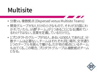 Multisite
• 分散 vs. 複数拠点 (Dispersed versus Multisite Teams)
• 開発グループが8人だけの小さなもので、それが3カ国にわ
かれていたら、分散「チーム」が1つあることになる(薦めてい
るわけではない。言葉を定義しているだけだ)。
• 1プロダクトのグループが50人、あるいは500人であれば、分
散チームは必要ない。チームはそれぞれ同じ場所、文字通り
1つのテーブルを囲んで働ける。だが他の拠点にいるチーム
も出てくる。この場合、プロダクトグループは複数拠点チーム
となる。
 