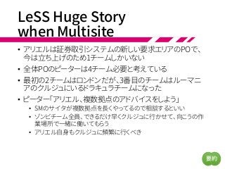 LeSS Huge Story
when Multisite
• アリエルは証券取引システムの新しい要求エリアのPOで、
今は立ち上げのため1チームしかいない
• 全体POのピーターは4チーム必要と考えている
• 最初の2チームはロンドンだが、3番目のチームはルーマニ
アのクルジュにいるドラキュラチームになった
• ピーター「アリエル、複数拠点のアドバイスをしよう」
• SMのサイタが複数拠点を長くやってるので相談するといい
• ゾンビチーム全員、できるだけ早くクルジュに行かせて、向こうの作
業場所で一緒に働いてもらう
• アリエル自身もクルジュに頻繁に行くべき
要約
 