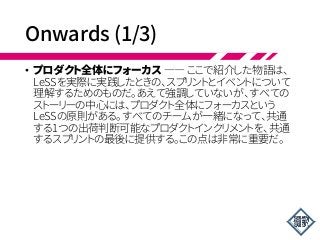 Onwards (1/3)
• プロダクト全体にフォーカス ―― ここで紹介した物語は、
LeSSを実際に実践したときの、スプリントとイベントについて
理解するためのものだ。あえて強調していないが、すべての
ストーリーの中心には、プロダクト全体にフォーカスという
LeSSの原則がある。すべてのチームが一緒になって、共通
する1つの出荷判断可能なプロダクトインクリメントを、共通
するスプリントの最後に提供する。この点は非常に重要だ。
 