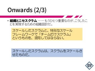 Onwards (2/3)
• 組織とニセスクラム ―― もうひとつ重要なのが、こうしたこ
とを実現するための組織設計だ。
スケールしたスクラムと、特別なスケール
フレームワークで「チームだけスクラム」
というものを、混同してはならない。
スケールしたスクラムは、スクラムをスケールさ
せたものだ。
 