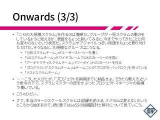 Onwards (3/3)
• 「ニセの大規模スクラム」を作るのは簡単だ。グループが一見スクラムの動きを
しているように見えるが、表面をちょっと剥いてみると、今までやってきたことと何
も変わらないという状況だ。スクラムやアジャイルっぽい用語をちょっと飾り付け
ただけだ。そうなると、大規模なグループはこうなる。
• 「分析スクラムチーム」がユーザーストーリーを書く
• 「UXスクラムチーム」がワイヤフレームでUXのストーリーのを描く
• 「アーキテクチャスクラムチーム」パワーポイントのストーリーを作る
• 「プログラミングスクラムチーム」はチームごとの「プロダクトバックログ」を持っている
• 「テストスクラムチーム」
• ……こうした人びとが、「プロジェクトを納期までに納品せよ。できたら教えろ」とい
う命令の下で、スクラムマスターの皮をかぶったプロジェクトマネージャの指揮
で働いている。
• こりゃひどい。
• さて、本当のラージスケールスクラムは組織を変える、スクラムは変えないという
ところから始まるので、続く章ではLeSSの組織設計と移行について見ていこう。
 