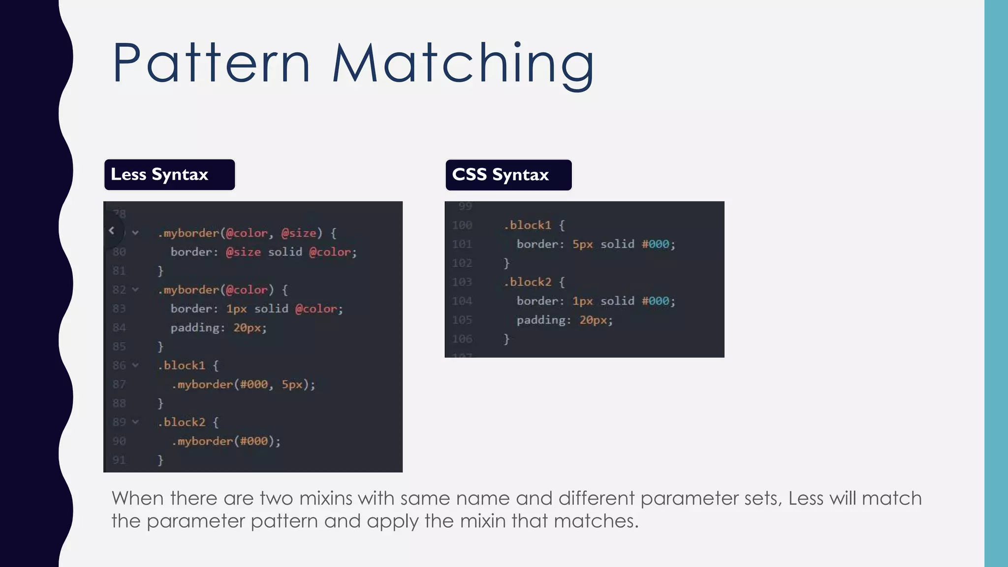 Pattern Matching Less Syntax CSS Syntax When there are two mixins with same name and different parameter sets, Less will match the parameter pattern and apply the mixin that matches. 