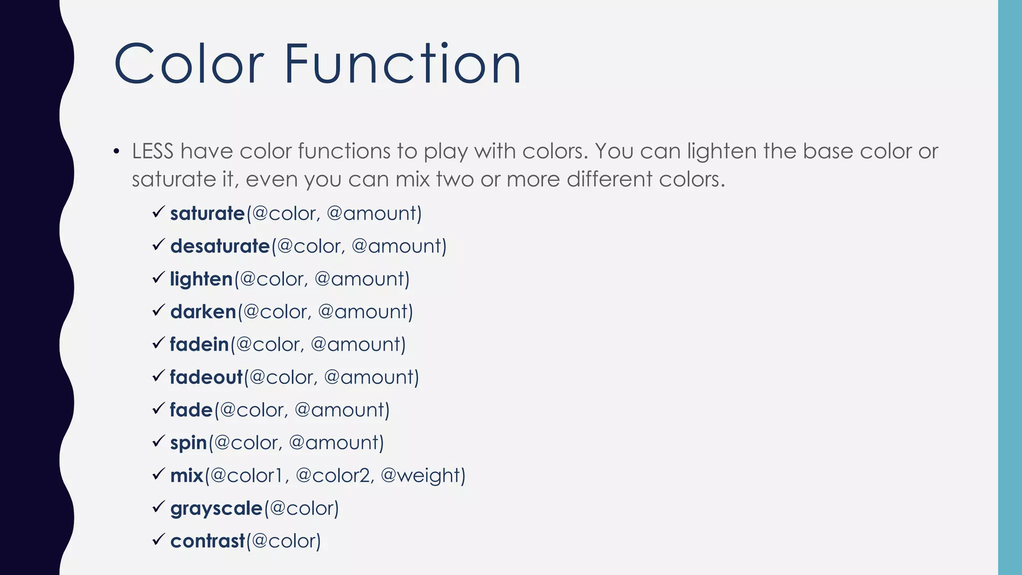 Color Function • LESS have color functions to play with colors. You can lighten the base color or saturate it, even you can mix two or more different colors. ✓ saturate(@color, @amount) ✓ desaturate(@color, @amount) ✓ lighten(@color, @amount) ✓ darken(@color, @amount) ✓ fadein(@color, @amount) ✓ fadeout(@color, @amount) ✓ fade(@color, @amount) ✓ spin(@color, @amount) ✓ mix(@color1, @color2, @weight) ✓ grayscale(@color) ✓ contrast(@color) 