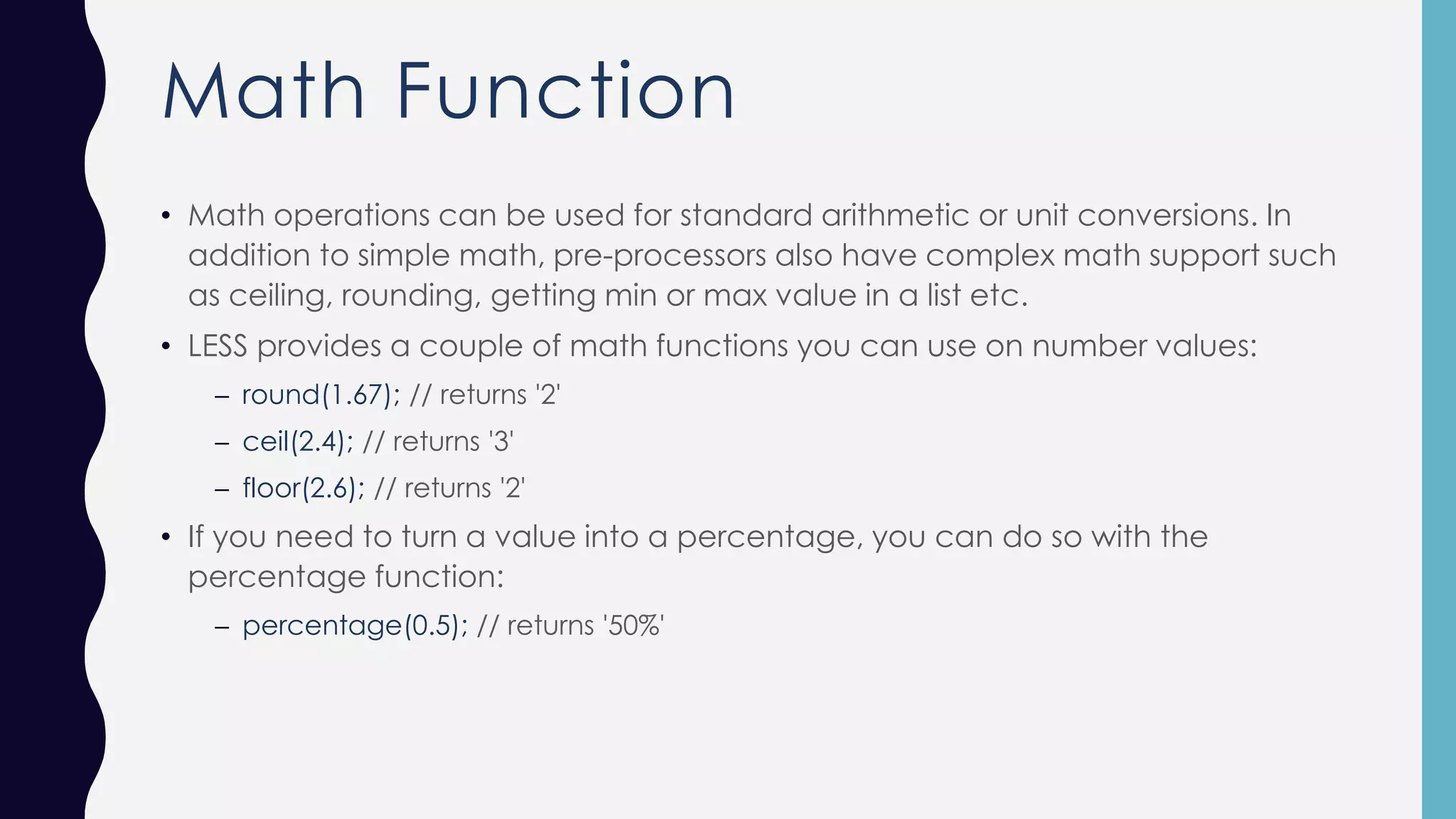 Math Function • Math operations can be used for standard arithmetic or unit conversions. In addition to simple math, pre-processors also have complex math support such as ceiling, rounding, getting min or max value in a list etc. • LESS provides a couple of math functions you can use on number values: – round(1.67); // returns '2' – ceil(2.4); // returns '3' – floor(2.6); // returns '2' • If you need to turn a value into a percentage, you can do so with the percentage function: – percentage(0.5); // returns '50%' 