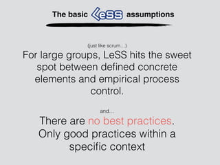 and…
There are no best practices.
Only good practices within a
speciﬁc context
The basic assumptions
(just like scrum…)
For large groups, LeSS hits the sweet
spot between deﬁned concrete
elements and empirical process
control.
 