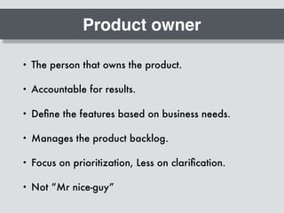 Product owner
• The person that owns the product.
• Accountable for results.
• Deﬁne the features based on business needs.
• Manages the product backlog.
• Focus on prioritization, Less on clariﬁcation.
• Not “Mr nice-guy”
 