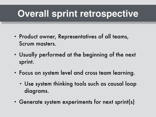 Overall sprint retrospective
• Product owner, Representatives of all teams,
Scrum masters.
• Usually performed at the beginning of the next
sprint.
• Focus on system level and cross team learning.
• Use system thinking tools such as causal loop
diagrams.
• Generate system experiments for next sprint(s)
 