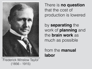 There is no question
that the cost of
production is lowered 
 
by separating the
work of planning and
the brain work as
much as possible  
 
from the manual
labor
Frederick Winslow Taylor
(1856 - 1915)
 