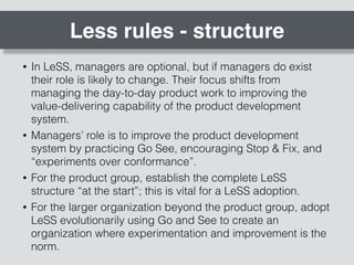 Less rules - structure
• In LeSS, managers are optional, but if managers do exist
their role is likely to change. Their focus shifts from
managing the day-to-day product work to improving the
value-delivering capability of the product development
system.
• Managers’ role is to improve the product development
system by practicing Go See, encouraging Stop & Fix, and
“experiments over conformance”.
• For the product group, establish the complete LeSS
structure “at the start”; this is vital for a LeSS adoption.
• For the larger organization beyond the product group, adopt
LeSS evolutionarily using Go and See to create an
organization where experimentation and improvement is the
norm.
 