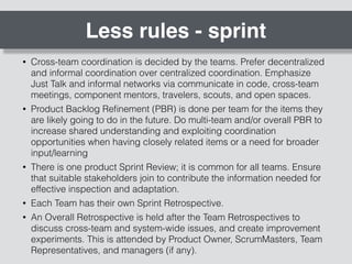 Less rules - sprint
• Cross-team coordination is decided by the teams. Prefer decentralized
and informal coordination over centralized coordination. Emphasize
Just Talk and informal networks via communicate in code, cross-team
meetings, component mentors, travelers, scouts, and open spaces.
• Product Backlog Reﬁnement (PBR) is done per team for the items they
are likely going to do in the future. Do multi-team and/or overall PBR to
increase shared understanding and exploiting coordination
opportunities when having closely related items or a need for broader
input/learning
• There is one product Sprint Review; it is common for all teams. Ensure
that suitable stakeholders join to contribute the information needed for
effective inspection and adaptation.
• Each Team has their own Sprint Retrospective.
• An Overall Retrospective is held after the Team Retrospectives to
discuss cross-team and system-wide issues, and create improvement
experiments. This is attended by Product Owner, ScrumMasters, Team
Representatives, and managers (if any).
 