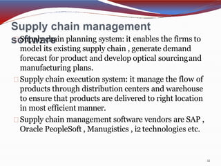 Supply chain management
software
12
Supply chain planning system: it enables the firms to
model its existing supply chain , generate demand
forecast for product and develop optical sourcingand
manufacturing plans.
Supply chain execution system: it manage the flow of
products through distribution centers and warehouse
to ensure that products are delivered to right location
in most efficient manner.
Supply chain management software vendors are SAP ,
Oracle PeopleSoft , Manugistics , i2technologies etc.
 