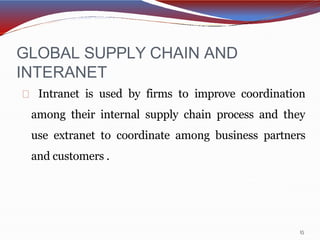 GLOBAL SUPPLY CHAIN AND
INTERANET
15
Intranet is used by firms to improve coordination
among their internal supply chain process and they
use extranet to coordinate among business partners
and customers .
 