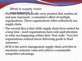 What is supply chain
management ?
2
First one is that practically every product that reaches an
end user represents a cumulative effort of multiple
organizations. These organizations refers collectively asa
supply chain.
The second idea is that while supply chain have existed for
a long time , most organizations have only paid attention
to what was happening within their “four walls ”.Very few
organizations realized about delivering goods to final
consumer .
SCM is the active management supply chain activities to
maximize customer value and achieve a sustainable
competitive advantage.
 