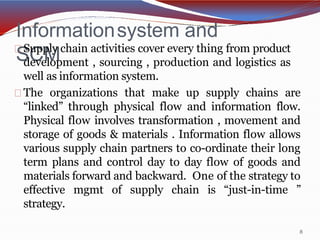 Informationsystem and
SCM
8
Supply chain activities cover every thing from product
development , sourcing , production and logistics as
well as information system.
The organizations that make up supply chains are
“linked” through physical flow and information flow.
Physical flow involves transformation , movement and
storage of goods & materials . Information flow allows
various supply chain partners to co-ordinate their long
term plans and control day to day flow of goods and
materials forward and backward. One of the strategy to
effective mgmt of supply chain is “just-in-time ”
strategy.
 