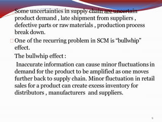 Some uncertainties in supply chain are uncertain
product demand , late shipment from suppliers ,
defective parts or raw materials , productionprocess
break down.
One of the recurring problem in SCM is “bullwhip”
effect.
The bullwhip effect:
Inaccurate information can cause minor fluctuationsin
demand for the product to be amplified as one moves
further back to supply chain. Minor fluctuation in retail
sales for a product can create excess inventory for
distributors , manufacturers and suppliers.
9
 