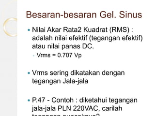 Besaran-besaran Gel. Sinus
 Nilai Akar Rata2 Kuadrat (RMS) :
adalah nilai efektif (tegangan efektif)
atau nilai panas DC.
◦ Vrms = 0.707 Vp
 Vrms sering dikatakan dengan
tegangan Jala-jala
 P.47 - Contoh : diketahui tegangan
jala-jala PLN 220VAC, carilah
 