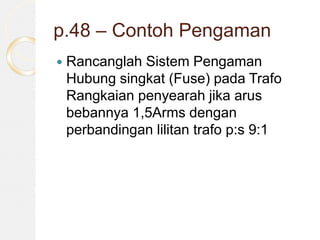 p.48 – Contoh Pengaman
 Rancanglah Sistem Pengaman
Hubung singkat (Fuse) pada Trafo
Rangkaian penyearah jika arus
bebannya 1,5Arms dengan
perbandingan lilitan trafo p:s 9:1
 