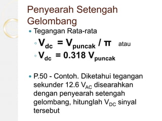 Penyearah Setengah
Gelombang
 Tegangan Rata-rata
◦ Vdc = Vpuncak / π atau
◦ Vdc = 0.318 Vpuncak
 P.50 - Contoh. Diketahui tegangan
sekunder 12.6 VAC disearahkan
dengan penyearah setengah
gelombang, hitunglah VDC sinyal
tersebut
 