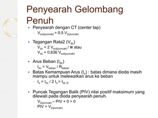 Penyearah Gelombang
Penuh
 Penyearah dengan CT (center tap)
◦ Vout(puncak) = 0.5 V2(puncak)
 Tegangan Rata2 (Vdc)
◦ Vdc = 2 Vout(puncak) / π atau
◦ Vdc = 0.636 Vout(puncak)
 Arus Beban (Idc)
◦ Idc = Vbeban / Rbeban
 Batas Kemampuan Arus (Io) : batas dimana dioda masih
mampu untuk melewatkan arus ke beban
◦ Io = Idc / 2 Io > Idc /2
 Puncak Tegangan Balik (PIV) nilai positif maksimum yang
dilewati pada dioda penyearah penuh.
◦ V2(puncak) – PIV + 0 = 0
◦ PIV = V2(puncak)
 