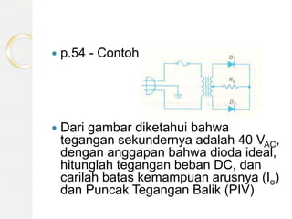  p.54 - Contoh.
 Dari gambar diketahui bahwa
tegangan sekundernya adalah 40 VAC,
dengan anggapan bahwa dioda ideal,
hitunglah tegangan beban DC, dan
carilah batas kemampuan arusnya (Io)
dan Puncak Tegangan Balik (PIV)
 