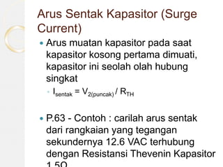 Arus Sentak Kapasitor (Surge
Current)
 Arus muatan kapasitor pada saat
kapasitor kosong pertama dimuati,
kapasitor ini seolah olah hubung
singkat
◦ Isentak = V2(puncak) / RTH
 P.63 - Contoh : carilah arus sentak
dari rangkaian yang tegangan
sekundernya 12.6 VAC terhubung
dengan Resistansi Thevenin Kapasitor
 