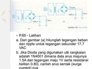  P.65 - Latihan
a. Dari gambar (a) hitunglah tegangan beban
dan ripple untuk tegangan sekunder 17.7
VAC
b. Jika Dioda yang digunakan utk rangkaian
adalah 1N4001 dimana data arus majunya
1.5A dan tegangan maju 1V serta resistansi
belitan 0.8Ω, carilah arus sentak (surge
 