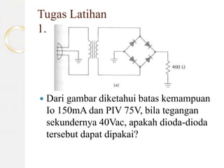 Tugas Latihan
1.
 Dari gambar diketahui batas kemampuan
Io 150mA dan PIV 75V, bila tegangan
sekundernya 40Vac, apakah dioda-dioda
tersebut dapat dipakai?
 