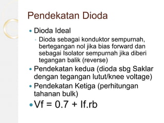 Pendekatan Dioda
 Dioda Ideal
◦ Dioda sebagai konduktor sempurnah,
bertegangan nol jika bias forward dan
sebagai Isolator sempurnah jika diberi
tegangan balik (reverse)
 Pendekatan kedua (dioda sbg Saklar
dengan tegangan lutut/knee voltage)
 Pendekatan Ketiga (perhitungan
tahanan bulk)
Vf = 0.7 + If.rb
 