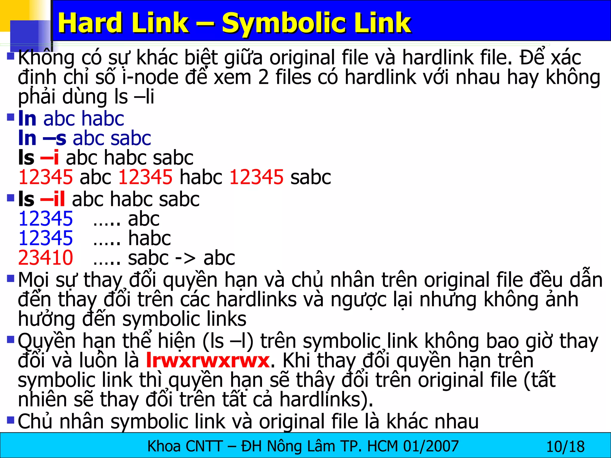 Hard Link – Symbolic Link Không có sự khác biệt giữa original file và hardlink file. Để xác định chỉ số i-node để xem 2 files có hardlink với nhau hay không phải dùng ls –li ln  abc habc ln –s  abc sabc ls  –i  abc habc sabc 12345  abc  12345  habc  12345  sabc ls  –il  abc habc sabc 12345   ….. abc 12345   ….. habc 23410   ….. sabc -> abc Mọi sự thay đổi quyền hạn và chủ nhân trên original file đều dẫn đến thay đổi trên các hardlinks và ngược lại nhưng không ảnh hưởng đến symbolic links  Quyền hạn thể hiện (ls –l) trên symbolic link không bao giờ thay đổi và luôn là  lrwxrwxrwx . Khi thay đổi quyền hạn trên symbolic link thì quyền hạn sẽ thây đổi trên original file (tất nhiên sẽ thay đổi trên tất cả hardlinks). Chủ nhân symbolic link và original file là khác nhau 