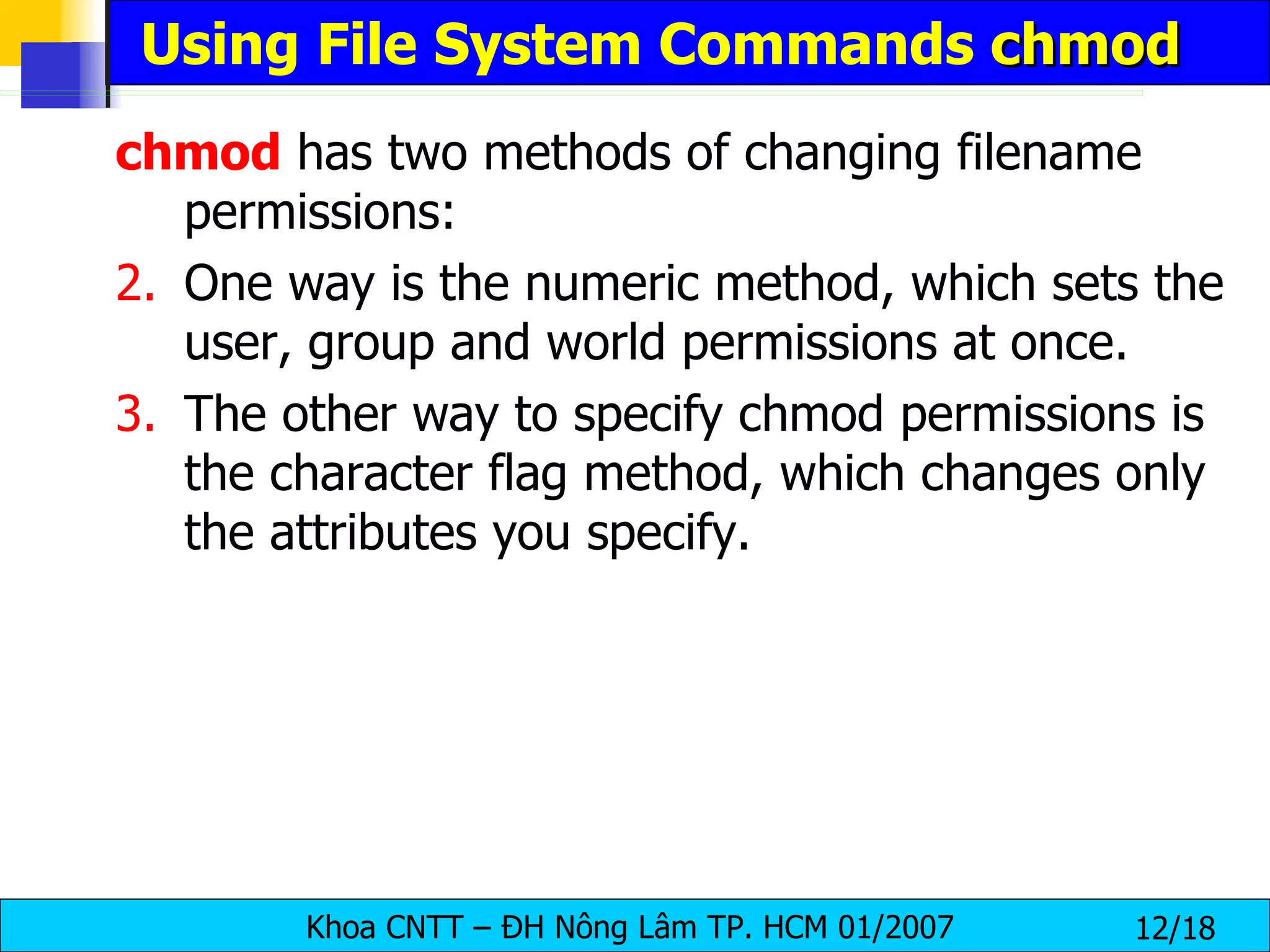 Using File System Commands  chmod chmod  has two methods of changing filename permissions:  One way is the numeric method, which sets the user, group and world permissions at once. The other way to specify chmod permissions is the character flag method, which changes only the attributes you specify. 