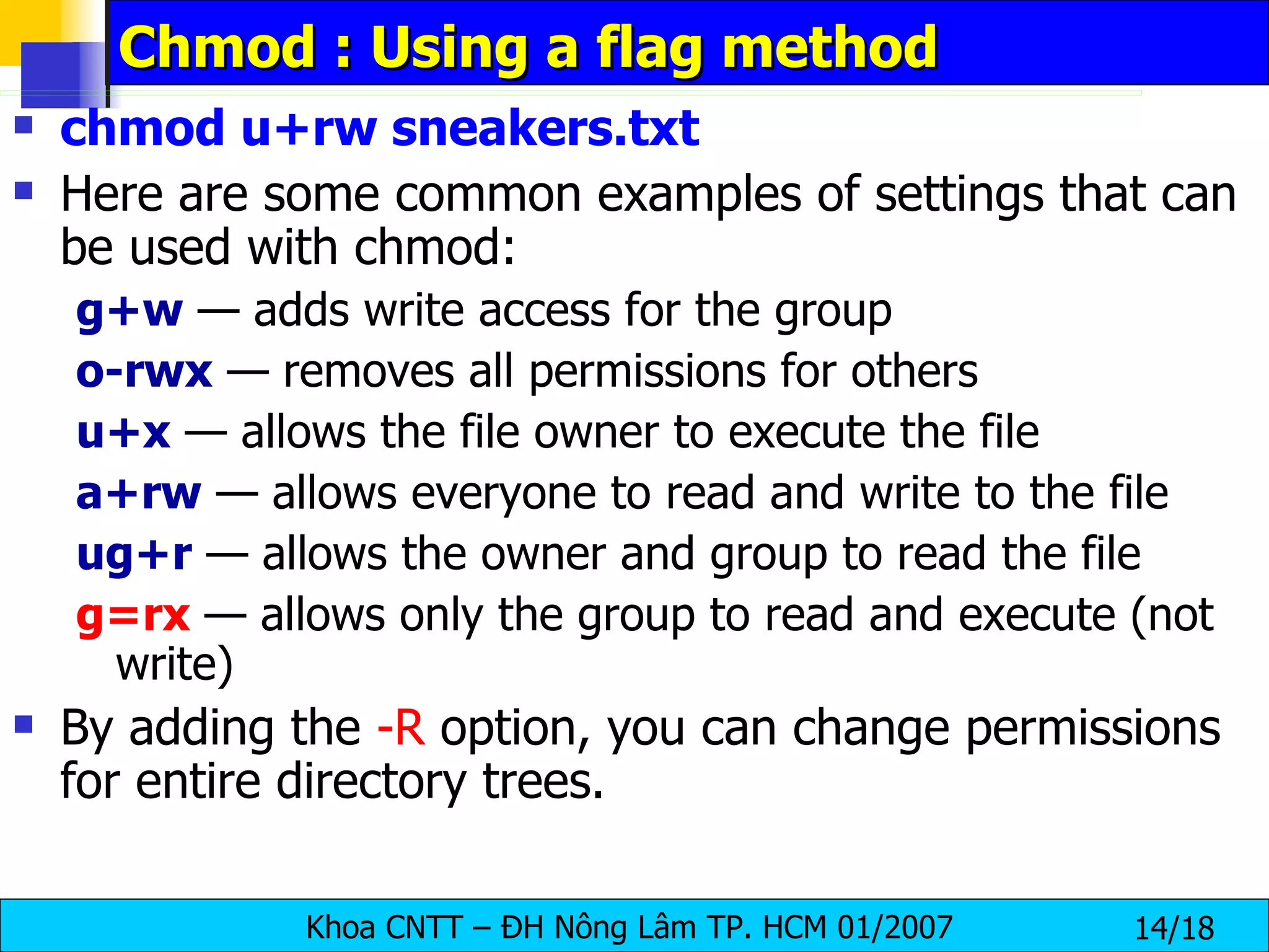 Chmod : Using a flag method chmod u+rw sneakers.txt   Here are some common examples of settings that can be used with chmod:  g+w  — adds write access for the group  o-rwx  — removes all permissions for others  u+x  — allows the file owner to execute the file  a+rw  — allows everyone to read and write to the file  ug+r   — allows the owner and group to read the file  g=rx  — allows only the group to read and execute (not write)  By adding the  -R  option, you can change permissions for entire directory trees.  