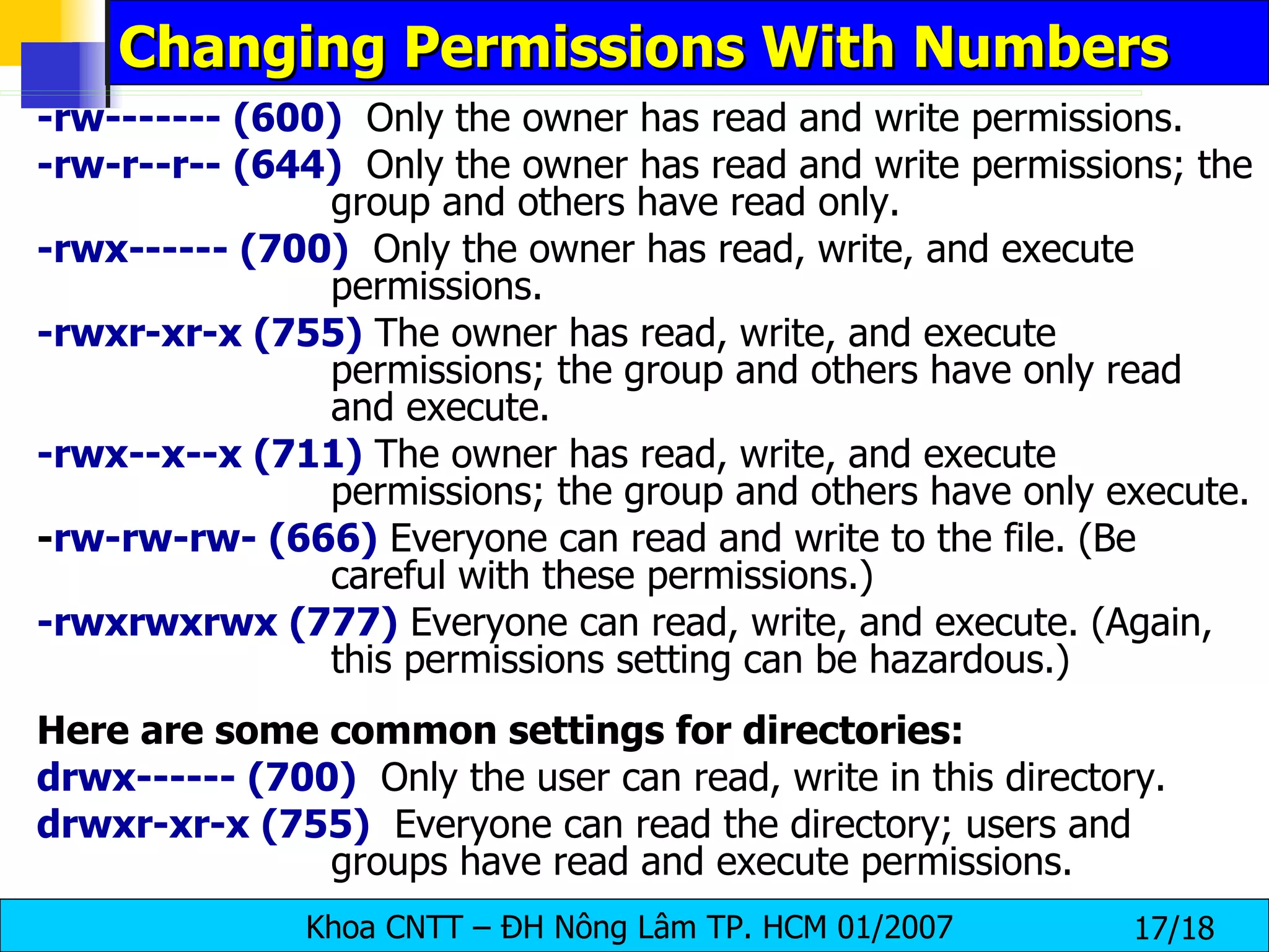 Changing Permissions With Numbers -rw------- (600)   Only the owner has read and write permissions.  -rw-r--r-- (644)   Only the owner has read and write permissions; the group and others have read only.  -rwx------ (700)   Only the owner has read, write, and execute permissions.  -rwxr-xr-x (755)  The owner has read, write, and execute permissions; the group and others have only read and execute.  -rwx--x--x (711)  The owner has read, write, and execute permissions; the group and others have only execute.  - rw-rw-rw- (666)  Everyone can read and write to the file. (Be careful with these permissions.)  -rwxrwxrwx (777)  Everyone can read, write, and execute. (Again, this permissions setting can be hazardous.)  Here are some common settings for directories:   drwx------ (700)   Only the user can read, write in this directory.  drwxr-xr-x (755)   Everyone can read the directory; users and groups have read and execute permissions. 