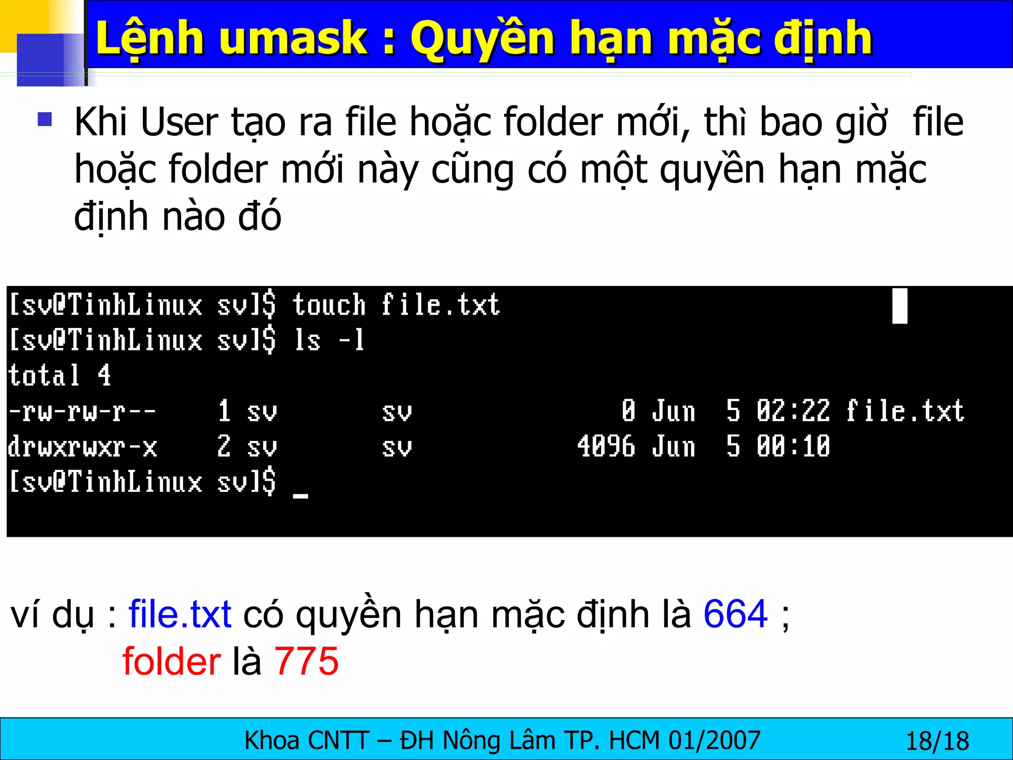Khi User tạo ra file hoặc folder mới, th ì  bao giờ  file hoặc folder mới này cũng có một quyền hạn mặc định nào đó Lệnh umask : Quyền hạn mặc định ví dụ :  file.txt  có quyền hạn mặc định là  664  ;    folder  là  775   