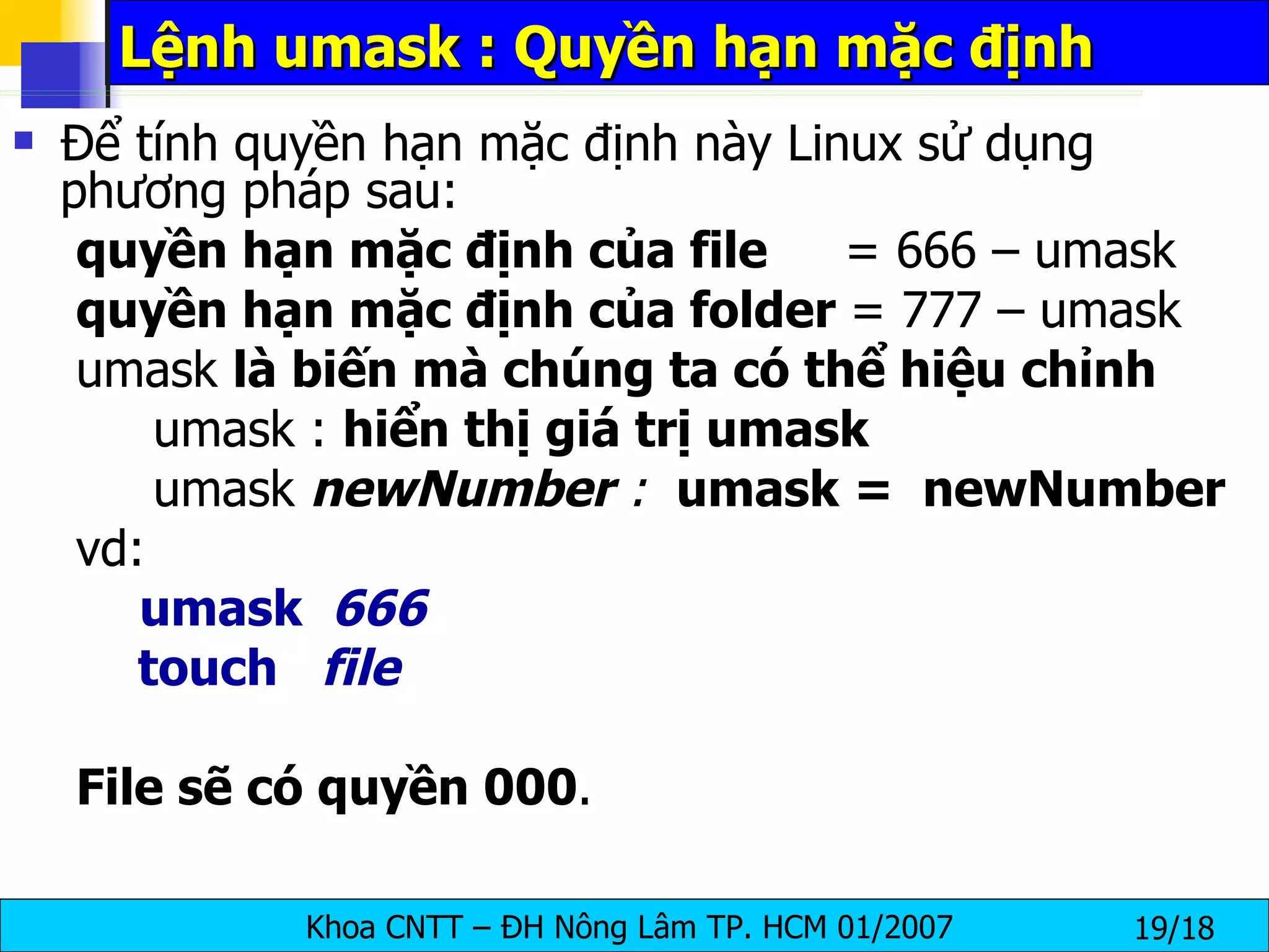 Lệnh umask : Quyền hạn mặc định Để tính quyền hạn mặc định này Linux sử dụng phương pháp sau: quyền hạn mặc định của file   = 666 – umask quyền hạn mặc định của folder  = 777 – umask umask  là biến mà chúng ta có thể hiệu chỉnh umask :  hiển thị giá trị umask umask  newNumber  :  umask =  newNumber vd:  umask  666 touch  file File sẽ có quyền 000 . 