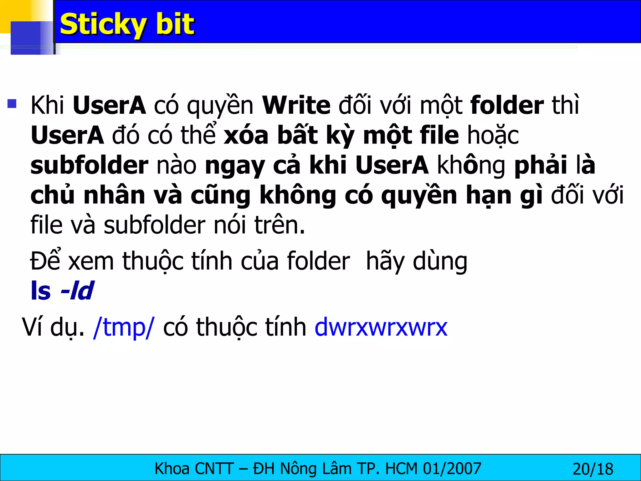 Sticky bit Khi  UserA  có quyền  Write  đối với một  folder  thì  UserA  đó có thể  xóa   bất   kỳ   một   file  hoặc  subfolder  nào  ngay   cả   khi   UserA  kh ô ng  phải  l à   chủ   nhân   và   cũng   không   có   quyền   hạn   gì  đối với file và subfolder nói trên.  Để xem thuộc tính của folder  hãy dùng  ls  -ld Ví dụ.  /tmp/  có thuộc tính  dwrxwrxwrx 
