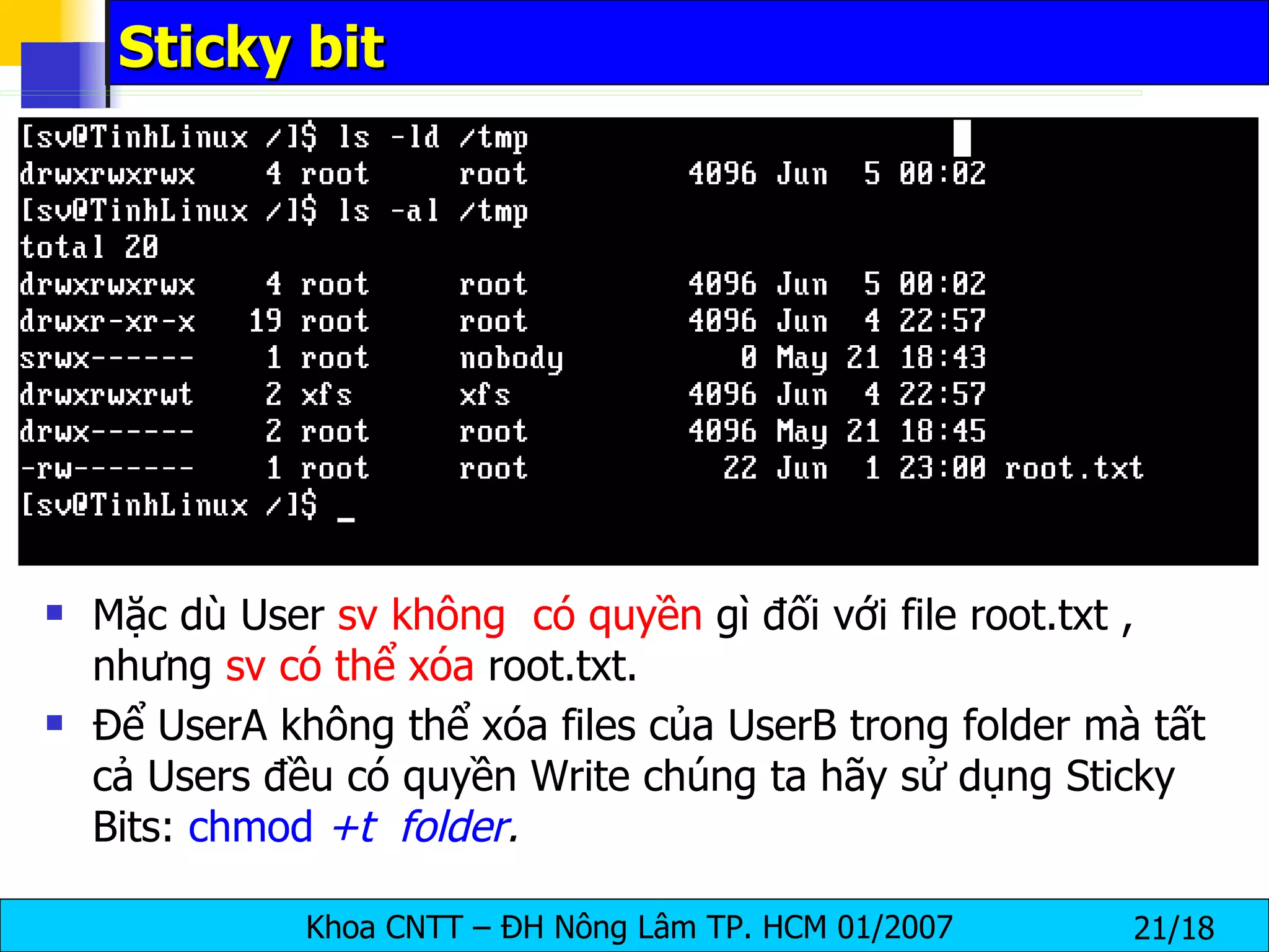 Sticky bit Mặc dù User  sv   không  có quyền  gì đối với file root.txt , nhưng  sv có thể xóa  root.txt. Để UserA không thể xóa files của UserB trong folder mà tất cả Users đều có quyền Write chúng ta hãy sử dụng Sticky Bits:  chmod  +t   folder .   