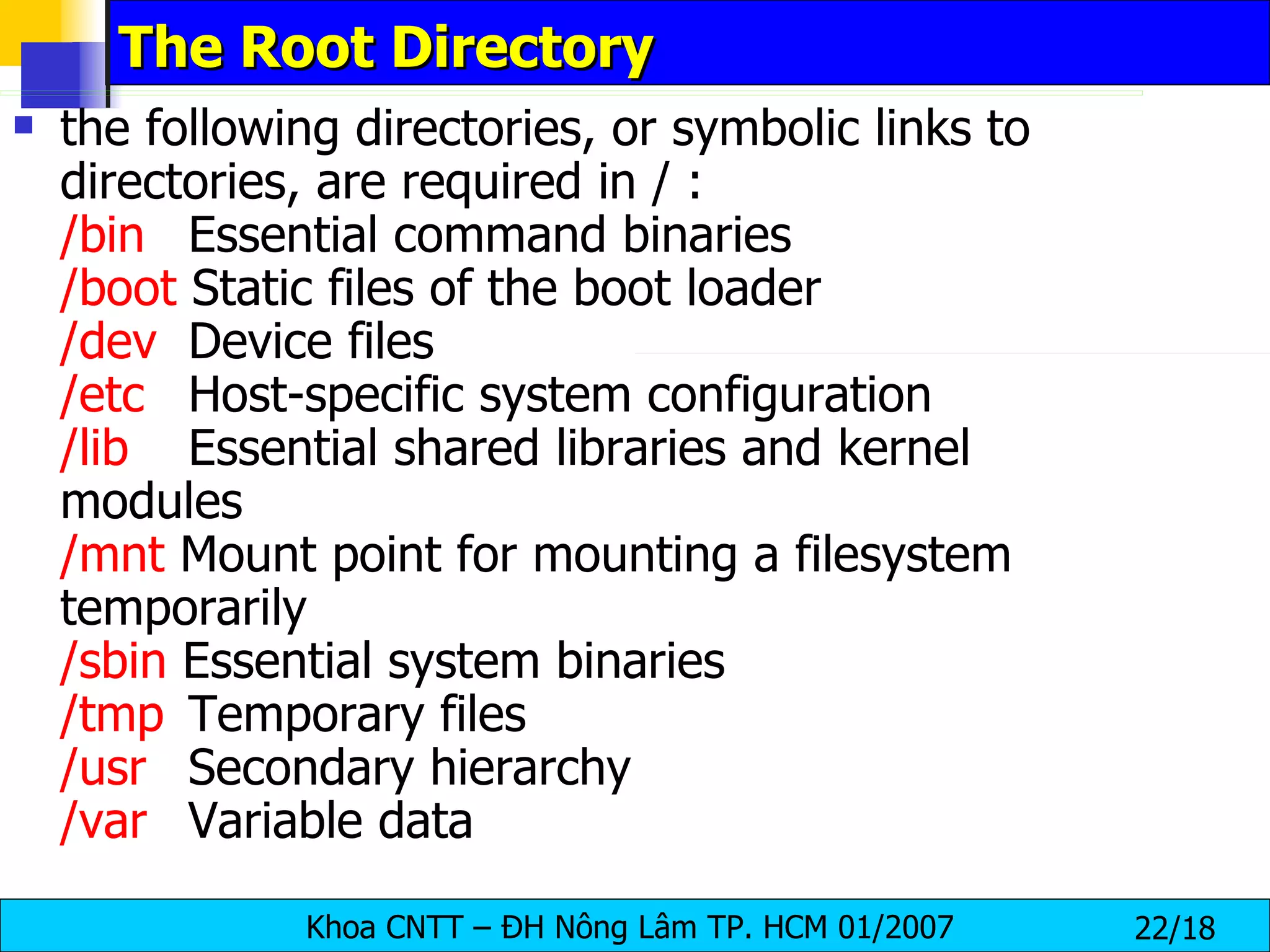 The Root Directory the following directories, or symbolic links to directories, are required in / : /bin   Essential command binaries  /boot  Static files of the boot loader  /dev   Device files  /etc   Host-specific system configuration  /lib Essential shared libraries and kernel  modules  /mnt  Mount point for mounting a filesystem  temporarily  /sbin  Essential system binaries  /tmp   Temporary files  /usr   Secondary hierarchy  /var   Variable data  