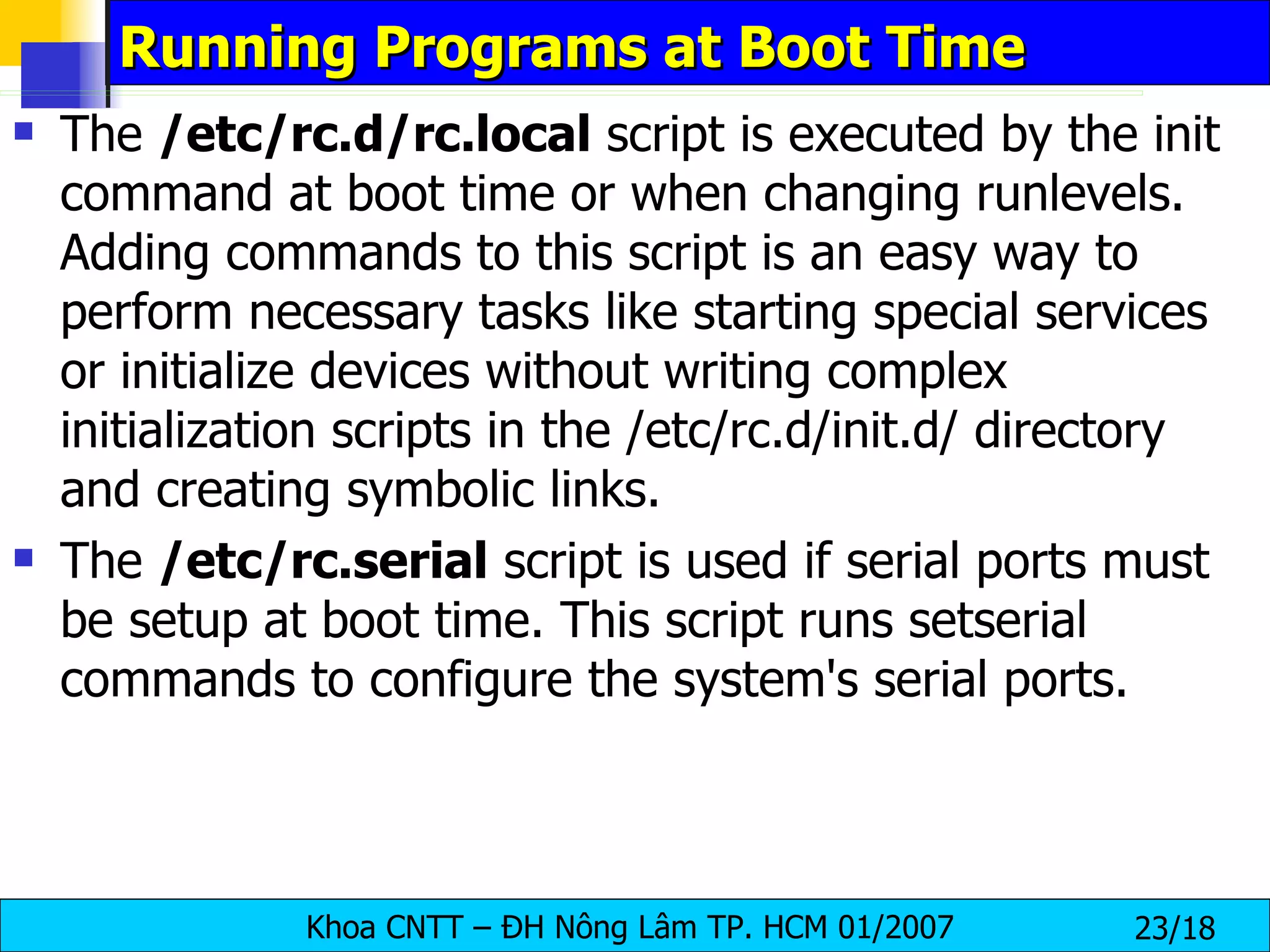 Running Programs at Boot Time The  /etc/rc.d/rc.local  script is executed by the init command at boot time or when changing runlevels. Adding commands to this script is an easy way to perform necessary tasks like starting special services or initialize devices without writing complex initialization scripts in the /etc/rc.d/init.d/ directory and creating symbolic links.  The  /etc/rc.serial  script is used if serial ports must be setup at boot time. This script runs setserial commands to configure the system's serial ports. 